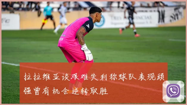 拉拉维亚谈艰难失利称球队表现顽强曾有机会逆转取胜