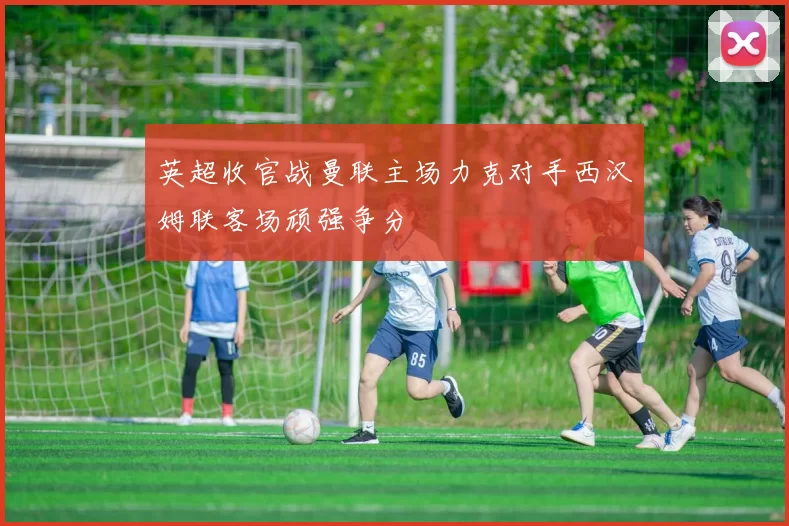 英超收官战曼联主场力克对手西汉姆联客场顽强争分