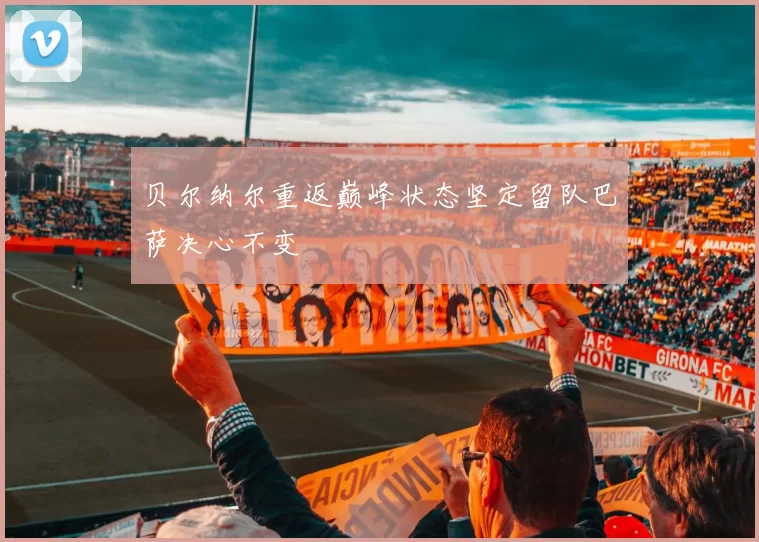 贝尔纳尔重返巅峰状态坚定留队巴萨决心不变