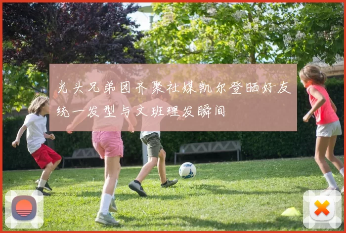 光头兄弟团齐聚社媒凯尔登晒好友统一发型与文班理发瞬间