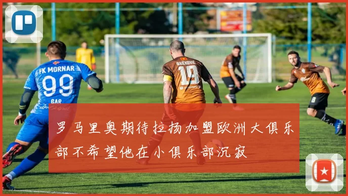 罗马里奥期待拉扬加盟欧洲大俱乐部不希望他在小俱乐部沉寂