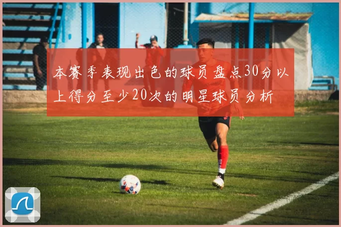 本赛季表现出色的球员盘点30分以上得分至少20次的明星球员分析