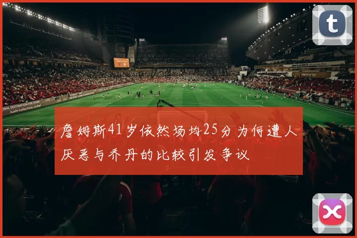 詹姆斯41岁依然场均25分为何遭人厌恶与乔丹的比较引发争议