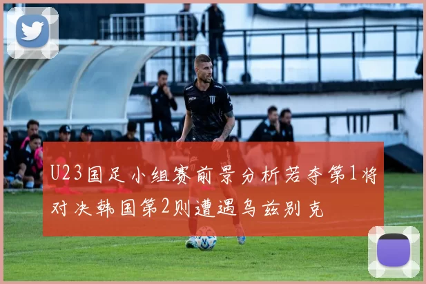 U23国足小组赛前景分析若夺第1将对决韩国第2则遭遇乌兹别克