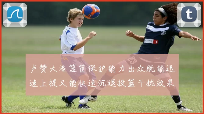 卢赞大洛篮筐保护能力出众既能迅速上提又能快速沉退投篮干扰效果显著