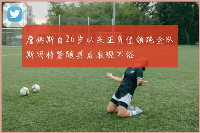 詹姆斯自26岁以来正负值领跑全队斯玛特紧随其后表现不俗